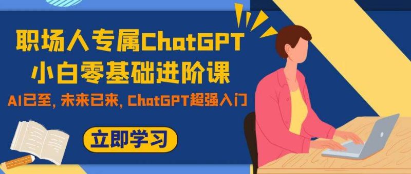 (7631期)职场人专属ChatGPT小白零基础进阶课,AI已至,未来已来,ChatGPT超强入门网赚项目-副业赚钱-互联网创业-独家轻创IP星泽云创