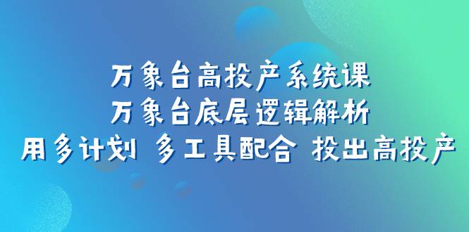 （7619期）万象台高投产系统课：万象台底层逻辑解析 用多计划 多工具配合 投出高投产网赚项目-副业赚钱-互联网创业-独家轻创IP星泽云创