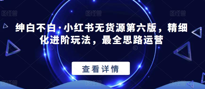 绅白不白·小红书无货源第六版，精细化进阶玩法，最全思路运营网赚项目-副业赚钱-互联网创业-独家轻创IP星泽云创