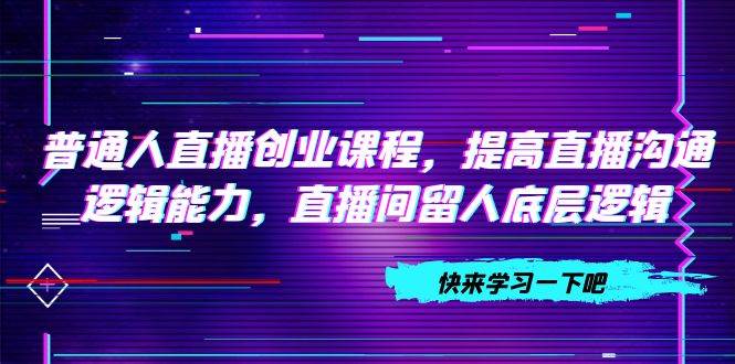 （7616期）普通人直播创业课程，提高直播沟通逻辑能力，直播间留人底层逻辑（10节）网赚项目-副业赚钱-互联网创业-独家轻创IP星泽云创