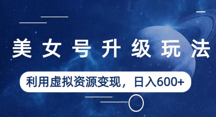 美女号升级玩法，利用虚拟资源变现，日入600+（教程+素材）【揭秘】网赚项目-副业赚钱-互联网创业-独家轻创IP星泽云创