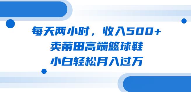 每天两小时，收入500+，卖莆田高端篮球鞋，小白轻松月入过万（教程+素材）【揭秘】网赚项目-副业赚钱-互联网创业-独家轻创IP星泽云创