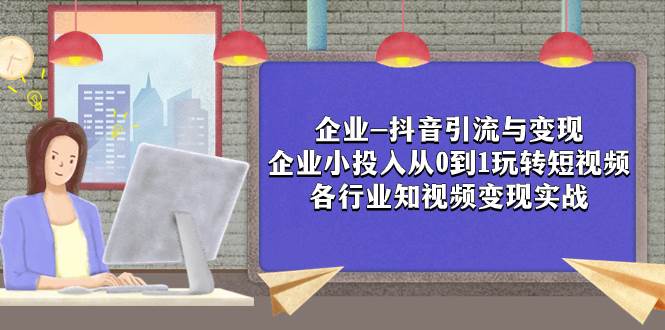 （7761期）企业-抖音引流与变现：企业小投入从0到1玩转短视频  各行业知视频变现实战网赚项目-副业赚钱-互联网创业-独家轻创IP星泽云创