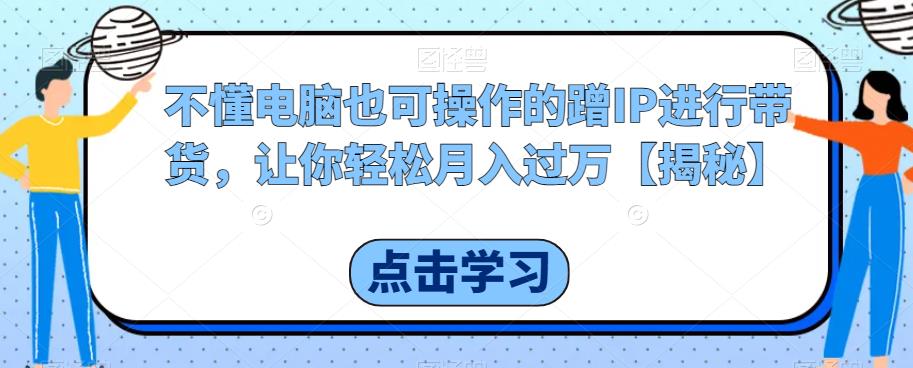 不懂电脑也可操作的蹭IP进行带货，让你轻松月入过万【揭秘】网赚项目-副业赚钱-互联网创业-独家轻创IP星泽云创