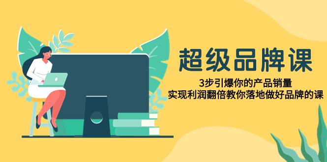 （7778期）超级/品牌课，3步引爆你的产品销量，实现利润翻倍教你落地做好品牌的课网赚项目-副业赚钱-互联网创业-独家轻创IP星泽云创