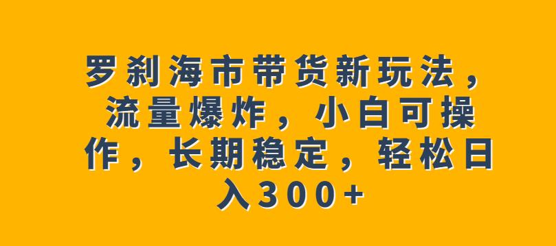罗刹海市带货新玩法，流量爆炸，小白可操作，长期稳定，轻松日入300+【揭秘】网赚项目-副业赚钱-互联网创业-独家轻创IP星泽云创