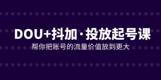 （7985期）DOU+抖加投放起号课，帮你把账号的流量价值放到更大（21节课）网赚项目-副业赚钱-互联网创业-独家轻创IP星泽云创
