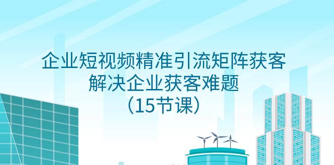 （7983期）企业短视频精准引流矩阵获客，解决企业获客难题（15节课）网赚项目-副业赚钱-互联网创业-独家轻创IP星泽云创