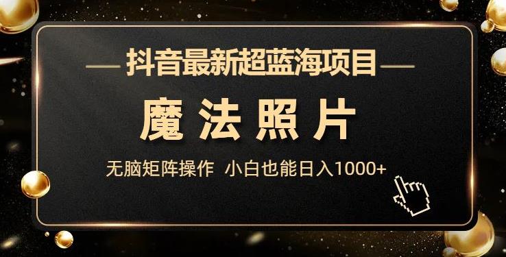 抖音最新超蓝海项目，魔法照片，无脑矩阵操作，小白也能日入1000+【揭秘】网赚项目-副业赚钱-互联网创业-独家轻创IP星泽云创