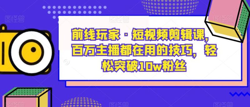 前线玩家·短视频剪辑课,百万主播都在用的技巧,轻松突破10w粉丝网赚项目-副业赚钱-互联网创业-独家轻创IP星泽云创