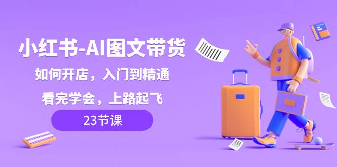 （8345期）小红书-AI图文带货，如何开店，入门到精通，看完学会，上路起飞！网赚项目-副业赚钱-互联网创业-独家轻创IP星泽云创