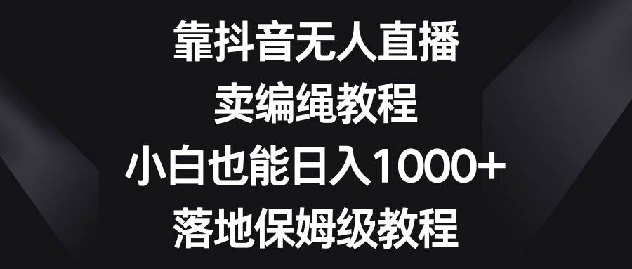 （8423期）靠抖音无人直播，卖编绳教程，小白也能日入1000+，落地保姆级教程网赚项目-副业赚钱-互联网创业-独家轻创IP星泽云创