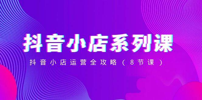 （8415期）抖音小店-系列课，抖音小店运营全攻略（8节课）网赚项目-副业赚钱-互联网创业-独家轻创IP星泽云创