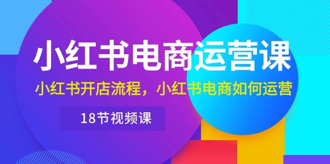 （10429期）小红书·电商运营课：小红书开店流程，小红书电商如何运营（18节视频课）网赚项目-副业赚钱-互联网创业-独家轻创IP星泽云创