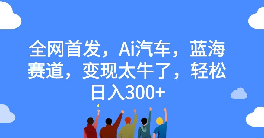 全网首发，Ai汽车，蓝海赛道，变现太牛了，轻松日入300+【揭秘】网赚项目-副业赚钱-互联网创业-独家轻创IP星泽云创