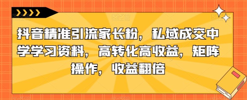 抖音精准引流家长粉，私域成交中学学习资料，高转化高收益，矩阵操作，收益翻倍【揭秘】网赚项目-副业赚钱-互联网创业-独家轻创IP星泽云创
