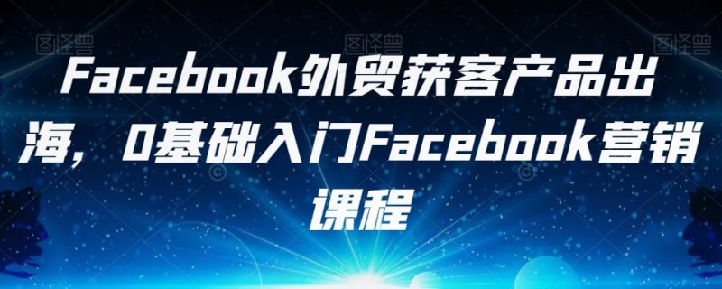 Facebook外贸获客产品出海，0基础入门Facebook营销课程网赚项目-副业赚钱-互联网创业-独家轻创IP星泽云创