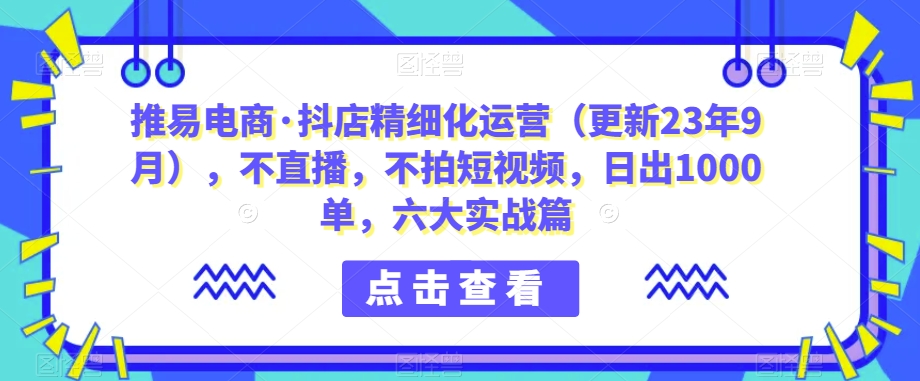 推易电商·抖店精细化运营（更新23年9月），不直播，不拍短视频，日出1000单，六大实战篇网赚项目-副业赚钱-互联网创业-独家轻创IP星泽云创