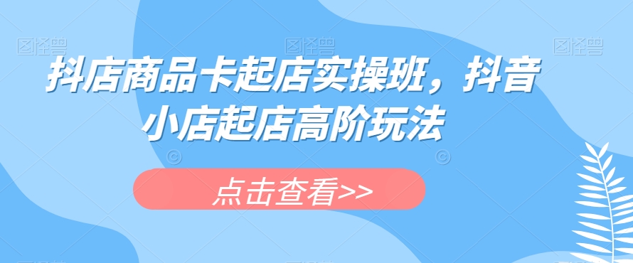 抖店商品卡起店实操班，抖音小店起店高阶玩法网赚项目-副业赚钱-互联网创业-独家轻创IP星泽云创