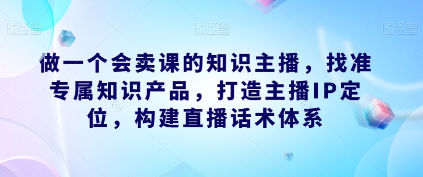 做一个会卖课的知识主播,找准专属知识产品,打造主播IP定位,构建直播话术体系网赚项目-副业赚钱-互联网创业-独家轻创IP星泽云创