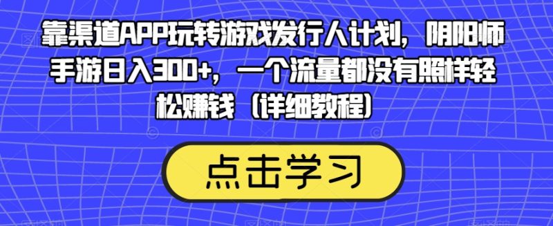 靠渠道APP玩转游戏发行人计划，阴阳师手游日入300+，一个流量都没有照样轻松赚钱（详细教程）网赚项目-副业赚钱-互联网创业-独家轻创IP星泽云创