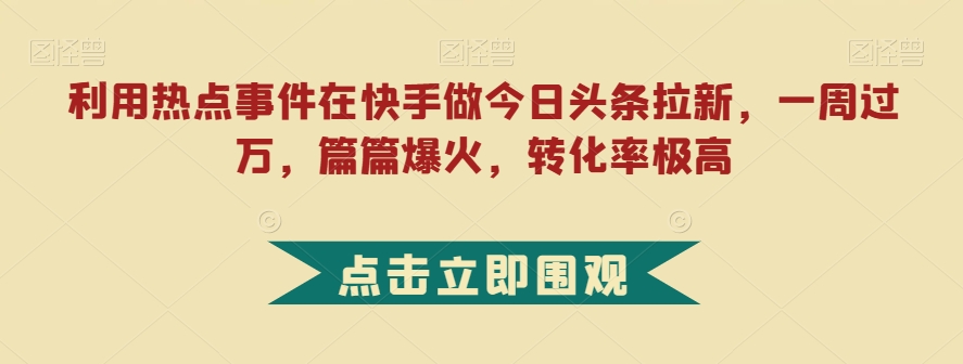 利用热点事件在快手做今日头条拉新，一周过万，篇篇爆火，转化率极高【揭秘】网赚项目-副业赚钱-互联网创业-独家轻创IP星泽云创