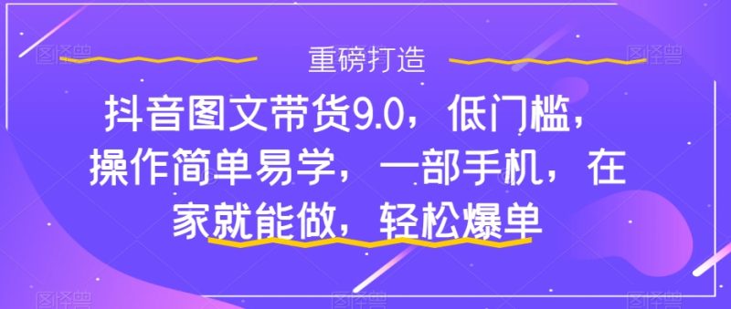 抖音图文带货9.0,低门槛,操作简单易学,一部手机,在家就能做,轻松爆单网赚项目-副业赚钱-互联网创业-独家轻创IP星泽云创