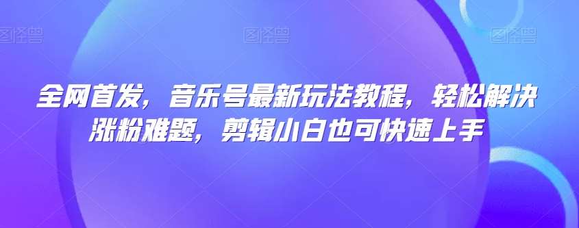 全网首发，音乐号最新玩法教程，轻松解决涨粉难题，剪辑小白也可快速上手网赚项目-副业赚钱-互联网创业-独家轻创IP星泽云创