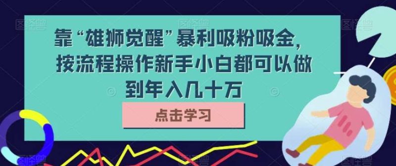 靠“雄狮觉醒”暴利吸粉吸金，按流程操作新手小白都可以做到年入几十万【揭秘】网赚项目-副业赚钱-互联网创业-独家轻创IP星泽云创