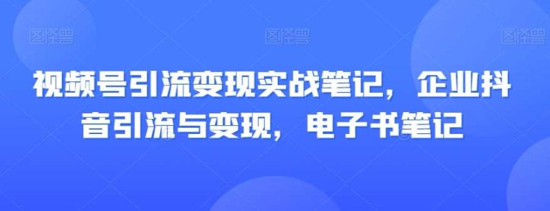 视频号引流变现实战笔记,企业抖音引流与变现,电子书笔记网赚项目-副业赚钱-互联网创业-独家轻创IP星泽云创