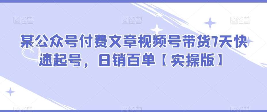 某公众号付费文章视频号带货7天快速起号，日销百单【实操版】网赚项目-副业赚钱-互联网创业-独家轻创IP星泽云创