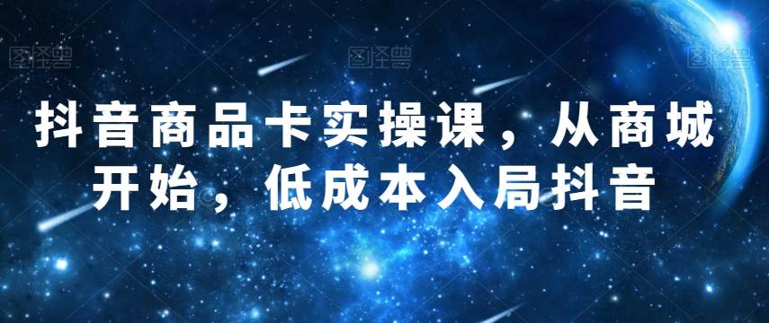 抖音商品卡实操课，从商城开始，低成本入局抖音网赚项目-副业赚钱-互联网创业-独家轻创IP星泽云创
