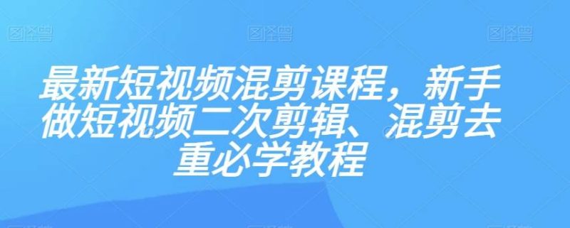 最新短视频混剪课程，新手做短视频二次剪辑、混剪去重必学教程网赚项目-副业赚钱-互联网创业-独家轻创IP星泽云创