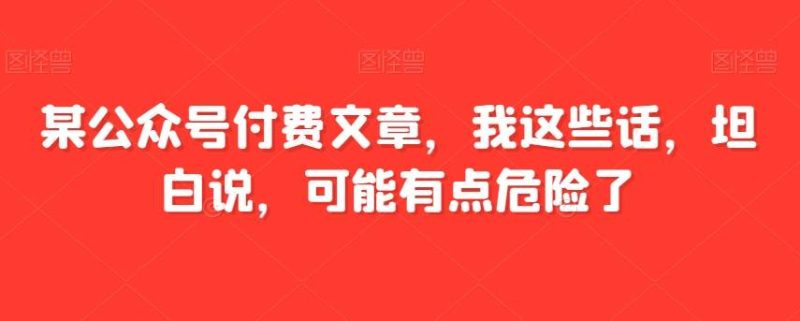 某公众号付费文章，我这些话，坦白说，可能有点危险了网赚项目-副业赚钱-互联网创业-独家轻创IP星泽云创