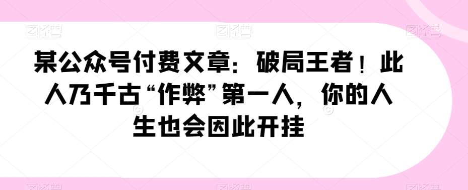 某公众号付费文章：破局王者！此人乃千古“作弊”第一人，你的人生也会因此开挂网赚项目-副业赚钱-互联网创业-独家轻创IP星泽云创