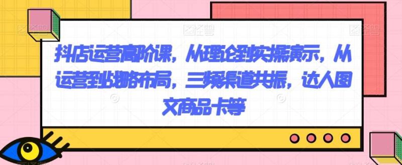抖店运营高阶课,从理论到实操演示,从运营到战略布局,三频渠道共振,达人图文商品卡等网赚项目-副业赚钱-互联网创业-独家轻创IP星泽云创