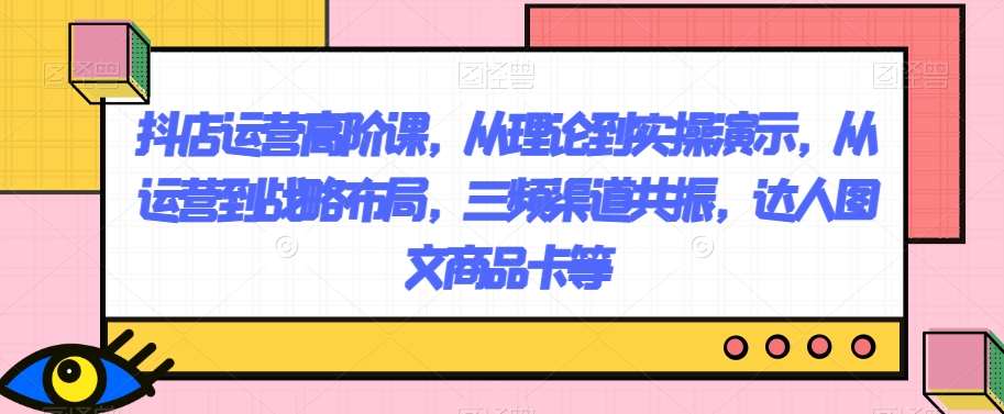 抖店运营高阶课，从理论到实操演示，从运营到战略布局，三频渠道共振，达人图文商品卡等网赚项目-副业赚钱-互联网创业-独家轻创IP星泽云创