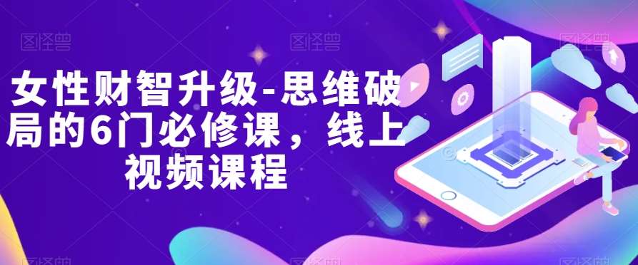 女性财智升级-思维破局的6门必修课，线上视频课程网赚项目-副业赚钱-互联网创业-独家轻创IP星泽云创
