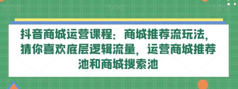 抖音商城运营课程:商城推荐流玩法,猜你喜欢底层逻辑流量,运营商城推荐池和商城搜索池网赚项目-副业赚钱-互联网创业-独家轻创IP星泽云创
