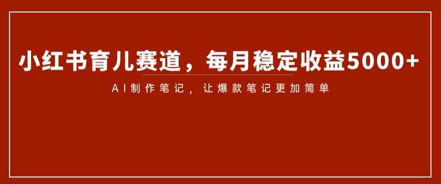 小红书育儿赛道，每月稳定收益5000+，AI制作笔记让爆款笔记更加简单【揭秘】网赚项目-副业赚钱-互联网创业-独家轻创IP星泽云创