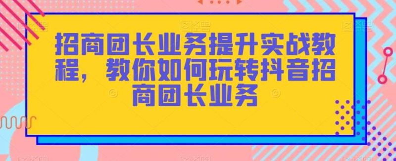 招商团长业务提升实战教程，教你如何玩转抖音招商团长业务网赚项目-副业赚钱-互联网创业-独家轻创IP星泽云创