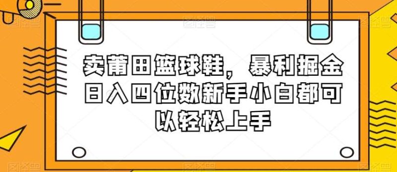 卖莆田篮球鞋，暴利掘金日入四位数新手小白都可以轻松上手【揭秘】网赚项目-副业赚钱-互联网创业-独家轻创IP星泽云创