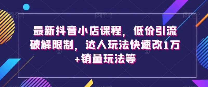 最新抖音小店课程,低价引流破解限制,达人玩法快速改1万+销量玩法等网赚项目-副业赚钱-互联网创业-独家轻创IP星泽云创
