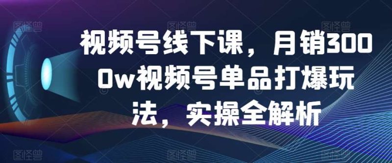 视频号线下课,月销3000w视频号单品打爆玩法,实操全解析网赚项目-副业赚钱-互联网创业-独家轻创IP星泽云创