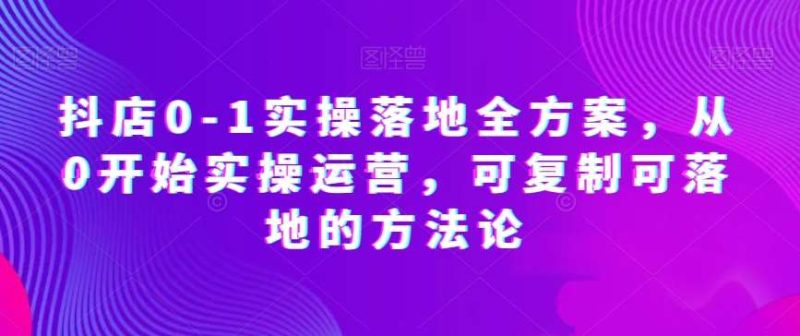 抖店0-1实操落地全方案，从0开始实操运营，可复制可落地的方法论网赚项目-副业赚钱-互联网创业-独家轻创IP星泽云创