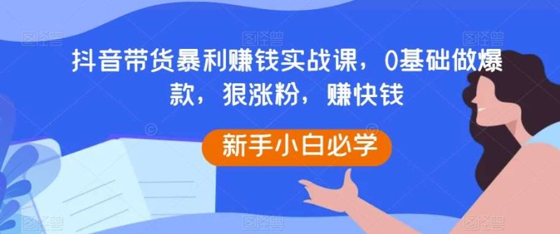 抖音带货暴利赚钱实战课,0基础做爆款,狠涨粉,赚快钱网赚项目-副业赚钱-互联网创业-独家轻创IP星泽云创