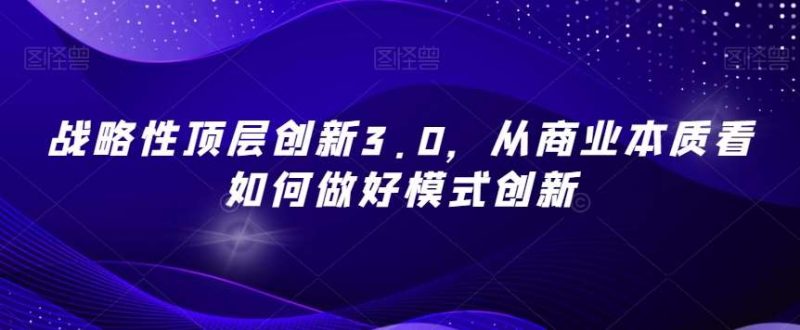战略性顶层创新3.0，从商业本质看如何做好模式创新网赚项目-副业赚钱-互联网创业-独家轻创IP星泽云创