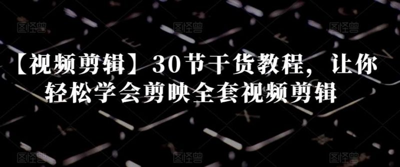 【视频剪辑】30节干货教程,让你轻松学会剪映全套视频剪辑网赚项目-副业赚钱-互联网创业-独家轻创IP星泽云创