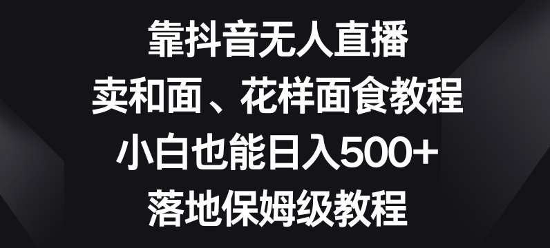 靠抖音无人直播，卖和面、花样面试教程，小白也能日入500+，落地保姆级教程【揭秘】网赚项目-副业赚钱-互联网创业-独家轻创IP星泽云创