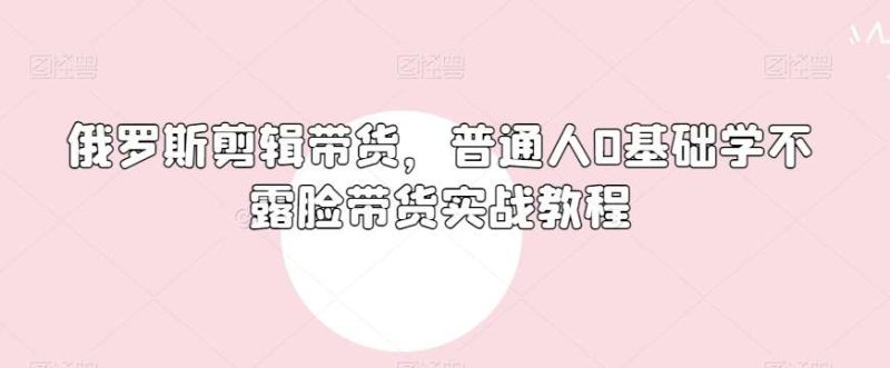 俄罗斯产品剪辑带货,普通人0基础学不露脸带货实战教程网赚项目-副业赚钱-互联网创业-独家轻创IP星泽云创